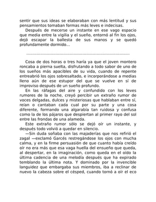 sentir que sus ideas se elaboraban con más lentitud y sus
pensamientos tomaban formas más leves e indecisas.
Después de mecerse un instante en ese vago espacio
que media entre la vigilia y el sueño, entornó al fin los ojos,
dejó escapar la ballesta de sus manos y se quedó
profundamente dormido…
………………………………………………………………………
Cosa de dos horas o tres haría ya que el joven montero
roncaba a pierna suelta, disfrutando a todo sabor de uno de
los sueños más apacibles de su vida, cuando de repente
entreabrió los ojos sobresaltado, e incorporándose a medias
lleno aún de ese estupor del que se vuelve en sí de
improviso después de un sueño profundo.
En las ráfagas del aire y confundido con los leves
rumores de la noche, creyó percibir un extraño rumor de
voces delgadas, dulces y misteriosas que hablaban entre sí,
reían o cantaban cada cual por su parte y una cosa
diferente, formando una algarabía tan ruidosa y confusa
como la de los pájaros que despiertan al primer rayo del sol
entre las frondas de una alameda.
Este extraño rumor sólo se dejó oír un instante, y
después todo volvió a quedar en silencio.
—Sin duda soñaba con las majaderías que nos refirió el
zagal —exclamó Garcés restregándose los ojos con mucha
calma, y en la firme persuasión de que cuanto había creído
oír no era más que esa vaga huella del ensueño que queda,
al despertar, en la imaginación, como queda en el oído la
última cadencia de una melodía después que ha expirado
temblando la última nota. Y dominado por la invencible
languidez que embargaba sus miembros, iba a reclinar de
nuevo la cabeza sobre el césped, cuando tornó a oír el eco
 
