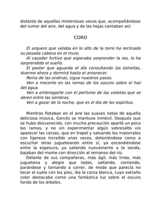 distante de aquellas misteriosas voces que, acompañándose
del rumor del aire, del agua y de las hojas cantaban así:
CORO
El arquero que velaba en lo alto de la torre ha reclinado
su pesada cabeza en el muro.
Al cazador furtivo que esperaba sorprender la res, lo ha
sorprendido el sueño.
El pastor que aguarda el día consultando las estrellas,
duerme ahora y dormirá hasta el amanecer.
Reina de las ondinas, sigue nuestros pasos.
Ven a mecerte en las ramas de los sauces sobre el haz
del agua.
Ven a embriagarte con el perfume de las violetas que se
abren entre las sombras.
Ven a gozar de la noche, que es el día de los espíritus.
Mientras flotaban en el aire las suaves notas de aquella
deliciosa música, Garcés se mantuvo inmóvil. Después que
se hubo desvanecido, con mucha precaución apartó un poco
las ramas, y no sin experimentar algún sobresalto vio
aparecer las corzas, que en tropel y salvando los matorrales
con ligereza increíble unas veces, deteniéndose como a
escuchar otras jugueteando entre sí, ya escondiéndose
entre la espesura, ya saliendo nuevamente a la senda,
bajaban del monte con dirección al remanso del río.
Delante de sus compañeras, más ágil, más linda, más
juguetona y alegre que todas, saltando, corriendo,
parándose y tornando a correr, de modo que parecía no
tocar el suelo con los pies, iba la corza blanca, cuyo extraño
color destacaba como una fantástica luz sobre el oscuro
fondo de los árboles.
 