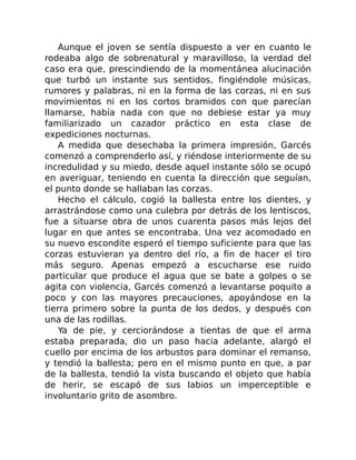 Aunque el joven se sentía dispuesto a ver en cuanto le
rodeaba algo de sobrenatural y maravilloso, la verdad del
caso era que, prescindiendo de la momentánea alucinación
que turbó un instante sus sentidos, fingiéndole músicas,
rumores y palabras, ni en la forma de las corzas, ni en sus
movimientos ni en los cortos bramidos con que parecían
llamarse, había nada con que no debiese estar ya muy
familiarizado un cazador práctico en esta clase de
expediciones nocturnas.
A medida que desechaba la primera impresión, Garcés
comenzó a comprenderlo así, y riéndose interiormente de su
incredulidad y su miedo, desde aquel instante sólo se ocupó
en averiguar, teniendo en cuenta la dirección que seguían,
el punto donde se hallaban las corzas.
Hecho el cálculo, cogió la ballesta entre los dientes, y
arrastrándose como una culebra por detrás de los lentiscos,
fue a situarse obra de unos cuarenta pasos más lejos del
lugar en que antes se encontraba. Una vez acomodado en
su nuevo escondite esperó el tiempo suficiente para que las
corzas estuvieran ya dentro del río, a fin de hacer el tiro
más seguro. Apenas empezó a escucharse ese ruido
particular que produce el agua que se bate a golpes o se
agita con violencia, Garcés comenzó a levantarse poquito a
poco y con las mayores precauciones, apoyándose en la
tierra primero sobre la punta de los dedos, y después con
una de las rodillas.
Ya de pie, y cerciorándose a tientas de que el arma
estaba preparada, dio un paso hacia adelante, alargó el
cuello por encima de los arbustos para dominar el remanso,
y tendió la ballesta; pero en el mismo punto en que, a par
de la ballesta, tendió la vista buscando el objeto que había
de herir, se escapó de sus labios un imperceptible e
involuntario grito de asombro.
 