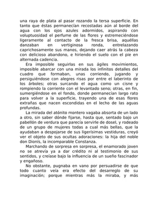 una raya de plata al pasar rozando la tersa superficie. En
tanto que éstas permanecían recostadas aún al borde del
agua con los ojos azules adormidos, aspirando con
voluptuosidad el perfume de las flores y estremeciéndose
ligeramente al contacto de la fresca brisa, aquéllas
danzaban en vertiginosa ronda, entrelazando
caprichosamente sus manos, dejando caer atrás la cabeza
con delicioso abandono, e hiriendo el suelo con el pie en
alternada cadencia.
Era imposible seguirlas en sus ágiles movimientos,
imposible abarcar con una mirada los infinitos detalles del
cuadro que formaban, unas corriendo, jugando y
persiguiéndose con alegres risas por entre el laberinto de
los árboles; otras surcando el agua como un cisne y
rompiendo la corriente con el levantado seno; otras, en fin,
sumergiéndose en el fondo, donde permanecían largo rato
para volver a la superficie, trayendo una de esas flores
extrañas que nacen escondidas en el lecho de las aguas
profundas.
La mirada del atónito montero vagaba absorta de un lado
a otro, sin saber dónde fijarse, hasta que, sentado bajo un
pabellón de verdura que parecía servirle de dosel, y rodeado
de un grupo de mujeres todas a cual más bellas, que la
ayudaban a despojarse de sus ligerísimas vestiduras, creyó
ver el objeto de sus ocultas adoraciones: la hija del noble
don Dionís, la incomparable Constanza.
Marchando de sorpresa en sorpresa, el enamorado joven
no se atrevía ya a dar crédito ni al testimonio de sus
sentidos, y creíase bajo la influencia de un sueño fascinador
y engañoso.
No obstante, pugnaba en vano por persuadirse de que
todo cuanto veía era efecto del desarreglo de su
imaginación; porque mientras más la miraba, y más
 