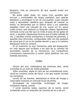 despacio, más se convencía de que aquella mujer era
Constanza.
No podía caber duda, no; suyos eran aquellos ojos
oscuros y sombreados de largas pestañas, que apenas
bastaban a amortiguar la luz de sus pupilas; suyas aquella
rubia y abundante cabellera que, después de coronar su
frente, se derramaba por su blanco seno y sus redondas
espaldas como una cascada de oro; suyos, en fin, aquel
cuello airoso, que sostenía su lánguida cabeza, ligeramente
inclinada como una flor que se rinde al peso de las gotas de
rocío, y aquellas voluptuosas formas que él había soñado tal
vez, y aquellas manos semejantes a manojos de jazmines, y
aquellos pies diminutos, comparables sólo con dos pedazos
de nieve que el sol no ha podido derretir y que a la mañana
blanquean entre la verdura.
En el momento en que Constanza salió del bosquecillo,
sin velo alguno que ocultase a los ojos de su amante los
escondidos tesoros de su hermosura, sus compañeras
comenzaron nuevamente a cantar estas palabras con una
melodía dulcísima.
CORO
Genios del aire, habitadores del luminoso éter, venid
envueltos en un jirón de niebla plateada.
Silfos invisibles, dejad el cáliz de los entreabiertos lirios,
venid en vuestros carros de nácar, a los que vuelan uncidas
las mariposas.
Larvas de las fuentes, abandonad el techo de musgo y
caed sobre nosotras en menuda lluvia de perlas.
Escarabajos de esmeralda, luciérnagas de fuego,
mariposas negras, ¡venid!
Y venid vosotros todos, espíritus de la noche, venid
zumbando como un enjambre de insectos de luz y de oro.
 