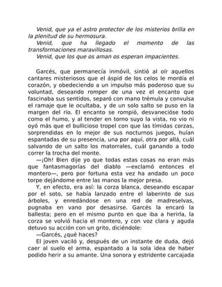 Venid, que ya el astro protector de los misterios brilla en
la plenitud de su hermosura.
Venid, que ha llegado el momento de las
transformaciones maravillosas.
Venid, que los que os aman os esperan impacientes.
Garcés, que permanecía inmóvil, sintió al oír aquellos
cantares misteriosos que el áspid de los celos le mordía el
corazón, y obedeciendo a un impulso más poderoso que su
voluntad, deseando romper de una vez el encanto que
fascinaba sus sentidos, separó con mano trémula y convulsa
el ramaje que le ocultaba, y de un solo salto se puso en la
margen del río. El encanto se rompió, desvanecióse todo
como el humo, y al tender en torno suyo la vista, no vio ni
oyó más que el bullicioso tropel con que las tímidas corzas,
sorprendidas en lo mejor de sus nocturnos juegos, huían
espantadas de su presencia, una por aquí, otra por allá, cuál
salvando de un salto los matorrales, cuál ganando a todo
correr la trocha del monte.
—¡Oh! Bien dije yo que todas estas cosas no eran más
que fantasmagorías del diablo —exclamó entonces el
montero—, pero por fortuna esta vez ha andado un poco
torpe dejándome entre las manos la mejor presa.
Y, en efecto, era así: la corza blanca, deseando escapar
por el soto, se había lanzado entre el laberinto de sus
árboles, y enredándose en una red de madreselvas,
pugnaba en vano por desasirse. Garcés la encaró la
ballesta; pero en el mismo punto en que iba a herirla, la
corza se volvió hacia el montero, y con voz clara y aguda
detuvo su acción con un grito, diciéndole:
—Garcés, ¿qué haces?
El joven vaciló y, después de un instante de duda, dejó
caer al suelo el arma, espantado a la sola idea de haber
podido herir a su amante. Una sonora y estridente carcajada
 