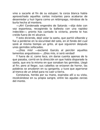vino a sacarle al fin de su estupor; la corza blanca había
aprovechado aquellos cortos instantes para acabarse de
desenredar y huir ligera como un relámpago, riéndose de la
burla hecha al montero.
—¡Ah! Condenado engendro de Satanás —dijo éste con
voz espantosa, recogiendo la ballesta con una rapidez
indecible—; pronto has cantado la victoria, pronto te has
creído fuera de mi alcance.
Y esto diciendo, dejó volar la saeta, que partió silbando y
fue a perderse en la oscuridad del soto, en el fondo del cual
sonó al mismo tiempo un grito, al que siguieron después
unos gemidos sofocados.
—¡Dios mío! —exclamó Garcés al percibir aquellos
lamentos angustiosos—. ¡Dios mío, si será verdad!
Y fuera de sí, como loco, sin darse cuenta apenas de lo
que pasaba, corrió en la dirección en que había disparado la
saeta, que era la misma en que sonaban los gemidos. Llegó
al fin; pero al llegar, sus cabellos se erizaron de horror, las
palabras se anudaron en su garganta, y tuvo que agarrarse
al tronco de un árbol para no caer a tierra.
Constanza, herida por su mano, expiraba allí a su vista,
revolcándose en su propia sangre, entre las agudas zarzas
del monte.
 