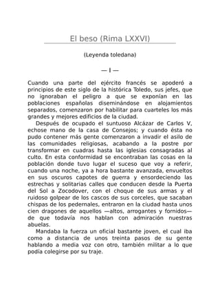 El beso (Rima LXXVI)
(Leyenda toledana)
— I —
Cuando una parte del ejército francés se apoderó a
principios de este siglo de la histórica Toledo, sus jefes, que
no ignoraban el peligro a que se exponían en las
poblaciones españolas diseminándose en alojamientos
separados, comenzaron por habilitar para cuarteles los más
grandes y mejores edificios de la ciudad.
Después de ocupado el suntuoso Alcázar de Carlos V,
echose mano de la casa de Consejos; y cuando ésta no
pudo contener más gente comenzaron a invadir el asilo de
las comunidades religiosas, acabando a la postre por
transformar en cuadras hasta las iglesias consagradas al
culto. En esta conformidad se encontraban las cosas en la
población donde tuvo lugar el suceso que voy a referir,
cuando una noche, ya a hora bastante avanzada, envueltos
en sus oscuros capotes de guerra y ensordeciendo las
estrechas y solitarias calles que conducen desde la Puerta
del Sol a Zocodover, con el choque de sus armas y el
ruidoso golpear de los cascos de sus corceles, que sacaban
chispas de los pedernales, entraron en la ciudad hasta unos
cien dragones de aquellos —altos, arrogantes y fornidos—
de que todavía nos hablan con admiración nuestras
abuelas.
Mandaba la fuerza un oficial bastante joven, el cual iba
como a distancia de unos treinta pasos de su gente
hablando a media voz con otro, también militar a lo que
podía colegirse por su traje.
 