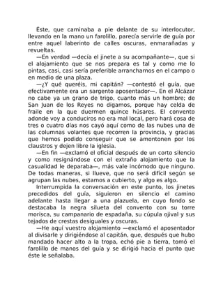 Éste, que caminaba a pie delante de su interlocutor,
llevando en la mano un farolillo, parecía servirle de guía por
entre aquel laberinto de calles oscuras, enmarañadas y
revueltas.
—En verdad —decía el jinete a su acompañante—, que si
el alojamiento que se nos prepara es tal y como me lo
pintas, casi, casi sería preferible arrancharnos en el campo o
en medio de una plaza.
—¿Y qué queréis, mi capitán? —contestó el guía, que
efectivamente era un sargento aposentador—. En el Alcázar
no cabe ya un grano de trigo, cuanto más un hombre; de
San Juan de los Reyes no digamos, porque hay celda de
fraile en la que duermen quince húsares. El convento
adonde voy a conduciros no era mal local, pero hará cosa de
tres o cuatro días nos cayó aquí como de las nubes una de
las columnas volantes que recorren la provincia, y gracias
que hemos podido conseguir que se amontonen por los
claustros y dejen libre la iglesia.
—En fin —exclamó el oficial después de un corto silencio
y como resignándose con el extraño alojamiento que la
casualidad le deparaba—, más vale incómodo que ninguno.
De todas maneras, si llueve, que no será difícil según se
agrupan las nubes, estamos a cubierto, y algo es algo.
Interrumpida la conversación en este punto, los jinetes
precedidos del guía, siguieron en silencio el camino
adelante hasta llegar a una plazuela, en cuyo fondo se
destacaba la negra silueta del convento con su torre
morisca, su campanario de espadaña, su cúpula ojival y sus
tejados de crestas desiguales y oscuras.
—He aquí vuestro alojamiento —exclamó el aposentador
al divisarle y dirigiéndose al capitán, que, después que hubo
mandado hacer alto a la tropa, echó pie a tierra, tomó el
farolillo de manos del guía y se dirigió hacia el punto que
éste le señalaba.
 