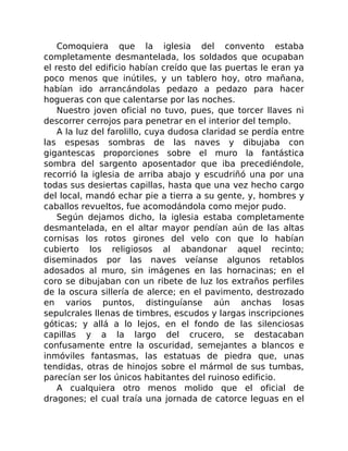 Comoquiera que la iglesia del convento estaba
completamente desmantelada, los soldados que ocupaban
el resto del edificio habían creído que las puertas le eran ya
poco menos que inútiles, y un tablero hoy, otro mañana,
habían ido arrancándolas pedazo a pedazo para hacer
hogueras con que calentarse por las noches.
Nuestro joven oficial no tuvo, pues, que torcer llaves ni
descorrer cerrojos para penetrar en el interior del templo.
A la luz del farolillo, cuya dudosa claridad se perdía entre
las espesas sombras de las naves y dibujaba con
gigantescas proporciones sobre el muro la fantástica
sombra del sargento aposentador que iba precediéndole,
recorrió la iglesia de arriba abajo y escudriñó una por una
todas sus desiertas capillas, hasta que una vez hecho cargo
del local, mandó echar pie a tierra a su gente, y, hombres y
caballos revueltos, fue acomodándola como mejor pudo.
Según dejamos dicho, la iglesia estaba completamente
desmantelada, en el altar mayor pendían aún de las altas
cornisas los rotos girones del velo con que lo habían
cubierto los religiosos al abandonar aquel recinto;
diseminados por las naves veíanse algunos retablos
adosados al muro, sin imágenes en las hornacinas; en el
coro se dibujaban con un ribete de luz los extraños perfiles
de la oscura sillería de alerce; en el pavimento, destrozado
en varios puntos, distinguíanse aún anchas losas
sepulcrales llenas de timbres, escudos y largas inscripciones
góticas; y allá a lo lejos, en el fondo de las silenciosas
capillas y a la largo del crucero, se destacaban
confusamente entre la oscuridad, semejantes a blancos e
inmóviles fantasmas, las estatuas de piedra que, unas
tendidas, otras de hinojos sobre el mármol de sus tumbas,
parecían ser los únicos habitantes del ruinoso edificio.
A cualquiera otro menos molido que el oficial de
dragones; el cual traía una jornada de catorce leguas en el
 