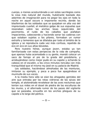 cuerpo, o menos acostumbrado a ver estos sacrilegios como
la cosa más natural del mundo, hubiéranle bastado dos
adarmes de imaginación para no pegar los ojos en toda la
noche en aquel oscuro e imponente recinto, donde las
blasfemias de los soldados que se quejaban en alta voz del
improvisado cuartel, el metálico golpe de sus espuelas que
resonaban sobre las anchas losas sepulcrales del
pavimento, el ruido de los caballos que piafaban
impacientes, cabeceando y haciendo sonar las cadenas con
que estaban sujetos a los pilares, formaban un rumor
extraño y temeroso que se dilataba por todo el ámbito de la
iglesia y se reproducía cada vez más confuso, repetido de
eco en eco en sus altas bóvedas.
Pero nuestro héroe, aunque joven, estaba ya tan
familiarizado con estas peripecias de la vida de campaña,
que apenas hubo acomodado a su gente, mandó colocar un
saco de forraje al pie de la grada del presbiterio, y
arrebujándose como mejor pudo en su capote y echando la
cabeza en el escalón, a los cinco minutos roncaba con más
tranquilidad que el mismo rey José en su palacio de Madrid.
Los soldados, haciéndose almohadas de las monturas,
imitaron su ejemplo, y poca a poco fue apagándose el
murmullo de sus voces.
A la media hora sólo se oían los ahogados gemidos del
aire que entraba por las rotas vidrieras de las ojivas del
templo, el atolondrado revolotear de las aves nocturnas que
tenían sus nidos en el dosel de piedra de las esculturas de
los muros, y el alternado rumor de los pasos del vigilante
que se paseaba, envuelto en los anchos pliegues de su
capote a lo largo del pórtico.
— II —
 