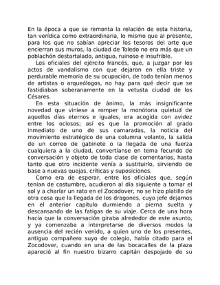 En la época a que se remonta la relación de esta historia,
tan verídica como extraordinaria, lo mismo que al presente,
para los que no sabían apreciar los tesoros del arte que
encierran sus muros, la ciudad de Toledo no era más que un
poblachón destartalado, antiguo, ruinoso e insufrible.
Los oficiales del ejército francés, que, a juzgar por los
actos de vandalismo con que dejaron en ella triste y
perdurable memoria de su ocupación, de todo tenían menos
de artistas o arqueólogos, no hay para qué decir que se
fastidiaban soberanamente en la vetusta ciudad de los
Césares.
En esta situación de ánimo, la más insignificante
novedad que viniese a romper la monótona quietud de
aquellos días eternos e iguales, era acogida con avidez
entre los ociosos; así es que la promoción al grado
inmediato de uno de sus camaradas, la noticia del
movimiento estratégico de una columna volante, la salida
de un correo de gabinete o la llegada de una fuerza
cualquiera a la ciudad, convertíanse en tema fecundo de
conversación y objeto de toda clase de comentarios, hasta
tanto que otro incidente venía a sustituirlo, sirviendo de
base a nuevas quejas, críticas y suposiciones.
Como era de esperar, entre los oficiales que, según
tenían de costumbre, acudieron al día siguiente a tomar el
sol y a charlar un rato en el Zocodover, no se hizo platillo de
otra cosa que la llegada de los dragones, cuyo jefe dejamos
en el anterior capítulo durmiendo a pierna suelta y
descansando de las fatigas de su viaje. Cerca de una hora
hacía que la conversación giraba alrededor de este asunto,
y ya comenzaba a interpretarse de diversos modos la
ausencia del recién venido, a quien uno de los presentes,
antiguo compañero suyo de colegio, había citado para el
Zocodover, cuando en una de las bocacalles de la plaza
apareció al fin nuestro bizarro capitán despojado de su
 