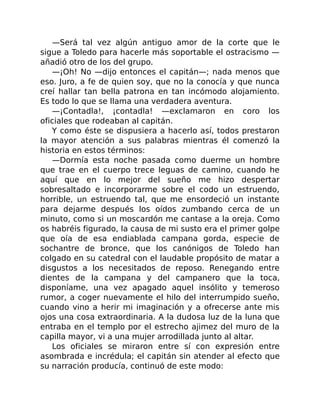 —Será tal vez algún antiguo amor de la corte que le
sigue a Toledo para hacerle más soportable el ostracismo —
añadió otro de los del grupo.
—¡Oh! No —dijo entonces el capitán—; nada menos que
eso. Juro, a fe de quien soy, que no la conocía y que nunca
creí hallar tan bella patrona en tan incómodo alojamiento.
Es todo lo que se llama una verdadera aventura.
—¡Contadla!, ¡contadla! —exclamaron en coro los
oficiales que rodeaban al capitán.
Y como éste se dispusiera a hacerlo así, todos prestaron
la mayor atención a sus palabras mientras él comenzó la
historia en estos términos:
—Dormía esta noche pasada como duerme un hombre
que trae en el cuerpo trece leguas de camino, cuando he
aquí que en lo mejor del sueño me hizo despertar
sobresaltado e incorporarme sobre el codo un estruendo,
horrible, un estruendo tal, que me ensordeció un instante
para dejarme después los oídos zumbando cerca de un
minuto, como si un moscardón me cantase a la oreja. Como
os habréis figurado, la causa de mi susto era el primer golpe
que oía de esa endiablada campana gorda, especie de
sochantre de bronce, que los canónigos de Toledo han
colgado en su catedral con el laudable propósito de matar a
disgustos a los necesitados de reposo. Renegando entre
dientes de la campana y del campanero que la toca,
disponíame, una vez apagado aquel insólito y temeroso
rumor, a coger nuevamente el hilo del interrumpido sueño,
cuando vino a herir mi imaginación y a ofrecerse ante mis
ojos una cosa extraordinaria. A la dudosa luz de la luna que
entraba en el templo por el estrecho ajimez del muro de la
capilla mayor, vi a una mujer arrodillada junto al altar.
Los oficiales se miraron entre sí con expresión entre
asombrada e incrédula; el capitán sin atender al efecto que
su narración producía, continuó de este modo:
 