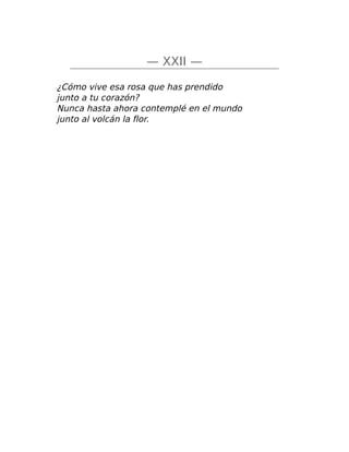 — XXII —
¿Cómo vive esa rosa que has prendido
junto a tu corazón?
Nunca hasta ahora contemplé en el mundo
junto al volcán la flor.
 