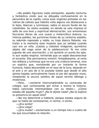 —No podéis figuraros nada semejante, aquella nocturna
y fantástica visión que se dibujaba confusamente en la
penumbra de la capilla, como esas vírgenes pintadas en los
vidrios de colores que habréis visto alguna vez destacarse a
lo lejos, blancas y luminosas, sobre el oscuro fondo de las
catedrales. Su rostro ovalado, en donde se veía impreso el
sello de una leve y espiritual demacración, sus armoniosas
facciones llenas de una suave y melancólica dulzura, su
intensa palidez, las purísimas líneas de su contorno esbelto,
su ademán reposado y noble, su traje blanco flotante, me
traían a la memoria esas mujeres que yo soñaba cuando
casi era un niño. ¡Castas y celestes imágenes, quimérico
objeto del vago amor de la adolescencia! Yo me creía
juguete de una alucinación, y sin quitarle un punto los ojos,
ni aun osaba respirar, temiendo que un soplo desvaneciese
el encanto. Ella permanecía inmóvil. Antojábaseme, al verla
tan diáfana y luminosa que no era una criatura terrenal, sino
un espíritu que, revistiendo por un instante la forma
humana, había descendido en el rayo de la luna, dejando en
el aire y en pos de sí la azulada estela que desde el alto
ajimez bajaba verticalmente hasta el pie del opuesto muro,
rompiendo la oscura sombra de aquel recinto lóbrego y
misterioso.
—Pero… —exclamó interrumpiéndole su camarada de
colegio, que comenzando por echar a broma la historia,
había concluido interesándose con su relato—. ¿Cómo
estaba allí aquella mujer? ¿No le dijiste nada? ¿No te explicó
su presencia en aquel sitio?
—No me determiné a hablarle, porque estaba seguro de
que no había de contestarme, ni verme, ni oírme.
—¿Era sorda?
—¿Era ciega?
—¿Era muda? —exclamaron a un tiempo tres o cuatro de
los que escuchaban la relación.
 
