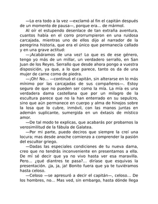 —Lo era todo a la vez —exclamó al fin el capitán después
de un momento de pausa—, porque era… de mármol.
Al oír el estupendo desenlace de tan extraña aventura,
cuantos había en el corro prorrumpieron en una ruidosa
carcajada, mientras uno de ellos dijo al narrador de la
peregrina historia, que era el único que permanecía callado
y en una grave actitud:
—¡Acabáramos de una vez! Lo que es de ese género,
tengo yo más de un millar, un verdadero serrallo, en San
Juan de los Reyes. Serrallo que desde ahora pongo a vuestra
disposición, ya que, a lo que parece, tanto os da de una
mujer de carne como de piedra.
—¡Oh! No… —continuó el capitán, sin alterarse en lo más
mínimo por las carcajadas de sus compañeros—. Estoy
seguro de que no pueden ser como la mía. La mía es una
verdadera dama castellana que por un milagro de la
escultura parece que no la han enterrado en su sepulcro,
sino que aún permanece en cuerpo y alma de hinojos sobre
la losa que lo cubre, inmóvil, con las manos juntas en
ademán suplicante, sumergida en un éxtasis de místico
amor.
—De tal modo te explicas, que acabarás por probarnos la
verosimilitud de la fábula de Galatea.
—Por mi parte, puedo deciros que siempre la creí una
locura; mas desde anoche comienzo a comprender la pasión
del escultor griego.
—Dadas las especiales condiciones de tu nueva dama,
creo que no tendrás inconveniente en presentarnos a ella.
De mí sé decir que ya no vivo hasta ver esa maravilla.
Pero… ¿qué diantres te pasa?… diríase que esquivas la
presentación. ¡Ja, ja, ja! Bonito fuera que ya te tuviéramos
hasta celoso.
—Celoso —se apresuró a decir el capitán—, celoso… De
los hombres, no… Mas ved, sin embargo, hasta dónde llega
 