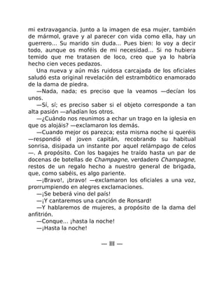 mi extravagancia. Junto a la imagen de esa mujer, también
de mármol, grave y al parecer con vida como ella, hay un
guerrero… Su marido sin duda… Pues bien: lo voy a decir
todo, aunque os moféis de mi necesidad… Si no hubiera
temido que me tratasen de loco, creo que ya lo habría
hecho cien veces pedazos.
Una nueva y aún más ruidosa carcajada de los oficiales
saludó esta original revelación del estrambótico enamorado
de la dama de piedra.
—Nada, nada; es preciso que la veamos —decían los
unos.
—Sí, sí; es preciso saber si el objeto corresponde a tan
alta pasión —añadían los otros.
—¿Cuándo nos reunimos a echar un trago en la iglesia en
que os alojáis? —exclamaron los demás.
—Cuando mejor os parezca; esta misma noche si queréis
—respondió el joven capitán, recobrando su habitual
sonrisa, disipada un instante por aquel relámpago de celos
—. A propósito. Con los bagajes he traído hasta un par de
docenas de botellas de Champagne, verdadero Champagne,
restos de un regalo hecho a nuestro general de brigada,
que, como sabéis, es algo pariente.
—¡Bravo!, ¡bravo! —exclamaron los oficiales a una voz,
prorrumpiendo en alegres exclamaciones.
—¡Se beberá vino del país!
—¡Y cantaremos una canción de Ronsard!
—Y hablaremos de mujeres, a propósito de la dama del
anfitrión.
—Conque… ¡hasta la noche!
—¡Hasta la noche!
— III —
 