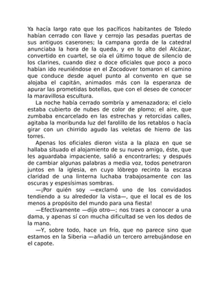 Ya hacía largo rato que los pacíficos habitantes de Toledo
habían cerrado con llave y cerrojo las pesadas puertas de
sus antiguos caserones; la campana gorda de la catedral
anunciaba la hora de la queda, y en lo alto del Alcázar,
convertido en cuartel, se oía el último toque de silencio de
los clarines, cuando diez o doce oficiales que poco a poco
habían ido reuniéndose en el Zocodover tomaron el camino
que conduce desde aquel punto al convento en que se
alojaba el capitán, animados más con la esperanza de
apurar las prometidas botellas, que con el deseo de conocer
la maravillosa escultura.
La noche había cerrado sombría y amenazadora; el cielo
estaba cubierto de nubes de color de plomo; el aire, que
zumbaba encarcelado en las estrechas y retorcidas calles,
agitaba la moribunda luz del farolillo de los retablos o hacía
girar con un chirrido agudo las veletas de hierro de las
torres.
Apenas los oficiales dieron vista a la plaza en que se
hallaba situado el alojamiento de su nuevo amigo, éste, que
les aguardaba impaciente, salió a encontrarles; y después
de cambiar algunas palabras a media voz, todos penetraron
juntos en la iglesia, en cuyo lóbrego recinto la escasa
claridad de una linterna luchaba trabajosamente con las
oscuras y espesísimas sombras.
—¡Por quién soy —exclamó uno de los convidados
tendiendo a su alrededor la vista—, que el local es de los
menos a propósito del mundo para una fiesta!
—Efectivamente —dijo otro—; nos traes a conocer a una
dama, y apenas sí con mucha dificultad se ven los dedos de
la mano.
—Y, sobre todo, hace un frío, que no parece sino que
estamos en la Siberia —añadió un tercero arrebujándose en
el capote.
 