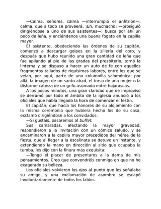 —Calma, señores, calma —interrumpió el anfitrión—;
calma, que a todo se proveerá. ¡Eh, muchacho! —prosiguió
dirigiéndose a uno de sus asistentes—: busca por ahí un
poco de leña, y enciéndenos una buena fogata en la capilla
mayor.
El asistente, obedeciendo las órdenes de su capitán,
comenzó a descargar golpes en la sillería del coro, y
después que hubo reunido una gran cantidad de leña que
fue apilando al pie de las gradas del presbiterio, tornó la
linterna y se dispuso a hacer un auto de fe con aquellos
fragmentos tallados de riquísimas labores, entre los que se
veían, por aquí, parte de una columnilla salomónica; por
allá, la imagen de un santo abad, el torso de una mujer o la
disforme cabeza de un grifo asomado entre hojarascas.
A los pocos minutos, una gran claridad que de improviso
se derramó por todo el ámbito de la iglesia anunció a los
oficiales que había llegado la hora de comenzar el festín.
El capitán, que hacía los honores de su alojamiento con
la misma ceremonia que hubiera hecho los de su casa,
exclamó dirigiéndose a los convidados:
—Si gustáis, pasaremos al buffet.
Sus camaradas, afectando la mayor gravedad,
respondieron a la invitación con un cómico saludo, y se
encaminaron a la capilla mayor precedidos del héroe de la
fiesta, que al llegar a la escalinata se detuvo un instante, y
extendiendo la mano en dirección al sitio que ocupaba la
tumba, les dijo con la finura más exquisita:
—Tengo el placer de presentaros a la dama de mis
pensamientos. Creo que convendréis conmigo en que no he
exagerado su belleza.
Los oficiales volvieron los ojos al punto que les señalaba
su amigo, y una exclamación de asombro se escapó
involuntariamente de todos los labios.
 