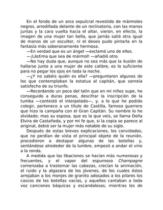 En el fondo de un arco sepulcral revestido de mármoles
negros, arrodillada delante de un reclinatorio, con las manos
juntas y la cara vuelta hacia el altar, vieron, en efecto, la
imagen de una mujer tan bella, que jamás salió otra igual
de manos de un escultor, ni el deseo pudo pintarla en la
fantasía más soberanamente hermosa.
—En verdad que es un ángel —exclamó uno de ellos.
—¡Lástima que sea de mármol! —añadió otro.
—No hay duda que, aunque no sea más que la ilusión de
hallarse junto a una mujer de este calibre, es lo suficiente
para no pegar los ojos en toda la noche.
—¿Y no sabéis quién es ella? —preguntaron algunos de
los que contemplaban la estatua al capitán, que sonreía
satisfecho de su triunfo.
—Recordando un poco del latín que en mi niñez supe, he
conseguido a duras penas, descifrar la inscripción de la
tumba —contestó el interpelado—, y, a lo que he podido
colegir, pertenece a un título de Castilla, famoso guerrero
que hizo la campaña con el Gran Capitán. Su nombre lo he
olvidado; mas su esposa, que es la que veis, se llama Doña
Elvira de Castañeda, y por mi fe que, si la copia se parece al
original, debió ser la mujer más notable de su siglo.
Después de estas breves explicaciones, los convidados,
que no perdían de vista el principal objeto de la reunión,
procedieron a destapar algunas de las botellas y,
sentándose alrededor de la lumbre, empezó a andar el vino
a la ronda.
A medida que las libaciones se hacían más numerosas y
frecuentes, y el vapor del espumoso Champagne
comenzaba a trastornar las cabezas, crecían la animación,
el ruido y la algazara de los jóvenes, de los cuales éstos
arrojaban a los monjes de granito adosados a los pilares los
cascos de las botellas vacías, y aquellos cantaban a toda
voz canciones báquicas y escandalosas, mientras los de
 