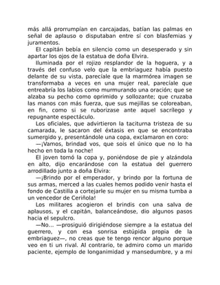 más allá prorrumpían en carcajadas, batían las palmas en
señal de aplauso o disputaban entre sí con blasfemias y
juramentos.
El capitán bebía en silencio como un desesperado y sin
apartar los ojos de la estatua de doña Elvira.
Iluminada por el rojizo resplandor de la hoguera, y a
través del confuso velo que la embriaguez había puesto
delante de su vista, parecíale que la marmórea imagen se
transformaba a veces en una mujer real, parecíale que
entreabría los labios como murmurando una oración; que se
alzaba su pecho como oprimido y sollozante; que cruzaba
las manos con más fuerza, que sus mejillas se coloreaban,
en fin, como si se ruborizase ante aquel sacrílego y
repugnante espectáculo.
Los oficiales, que advirtieron la taciturna tristeza de su
camarada, le sacaron del éxtasis en que se encontraba
sumergido y, presentándole una copa, exclamaron en coro:
—¡Vamos, brindad vos, que sois el único que no lo ha
hecho en toda la noche!
El joven tomó la copa y, poniéndose de pie y alzándola
en alto, dijo encarándose con la estatua del guerrero
arrodillado junto a doña Elvira:
—¡Brindo por el emperador, y brindo por la fortuna de
sus armas, merced a las cuales hemos podido venir hasta el
fondo de Castilla a cortejarle su mujer en su misma tumba a
un vencedor de Ceriñola!
Los militares acogieron el brindis con una salva de
aplausos, y el capitán, balanceándose, dio algunos pasos
hacia el sepulcro.
—No… —prosiguió dirigiéndose siempre a la estatua del
guerrero, y con esa sonrisa estúpida propia de la
embriaguez—, no creas que te tengo rencor alguno porque
veo en ti un rival. Al contrario, te admiro como un marido
paciente, ejemplo de longanimidad y mansedumbre, y a mi
 