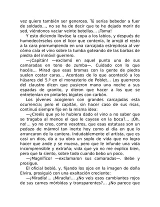 vez quiero también ser generoso. Tú serías bebedor a fuer
de soldado…, no se ha de decir que te he dejado morir de
sed, viéndonos vaciar veinte botellas… ¡Toma!
Y esto diciendo llevóse la copa a los labios, y después de
humedecérselos con el licor que contenía, le arrojó el resto
a la cara prorrumpiendo en una carcajada estrepitosa al ver
cómo caía el vino sobre la tumba goteando de las barbas de
piedra del inmóvil guerrero.
—¡Capitán! —exclamó en aquel punto uno de sus
camaradas en tono de zumba—. Cuidado con lo que
hacéis… Mirad que esas bromas con la gente de piedra
suelen costar caras… Acordaos de lo que aconteció a los
húsares del 5.º en el monasterio de Poblet… Los guerreros
del claustro dicen que pusieron mano una noche a sus
espadas de granito, y dieron que hacer a los que se
entretenían en pintarles bigotes con carbón.
Los jóvenes acogieron con grandes carcajadas esta
ocurrencia; pero el capitán, sin hacer caso de sus risas,
continuó siempre fijo en la misma idea:
—¿Creéis que yo le hubiera dado el vino a no saber que
se tragaba al menos el que le cayese en la boca?… ¡Oh,
no!… yo no creo, como vosotros, que esas estatuas son un
pedazo de mármol tan inerte hoy como el día en que lo
arrancaron de la cantera. Indudablemente el artista, que es
casi un dios, da a su obra un soplo de vida que no logra
hacer que ande y se mueva, pero que le infunde una vida
incomprensible y extraña; vida que yo no me explico bien,
pero que la siento, sobre todo cuando bebo un poco.
—¡Magnífico! —exclamaron sus camaradas—. Bebe y
prosigue.
El oficial bebió, y, fijando los ojos en la imagen de doña
Elvira, prosiguió con una exaltación creciente:
—¡Miradla!… ¡Miradla!… ¿No veis esos cambiantes rojos
de sus carnes mórbidas y transparentes?… ¿No parece que
 