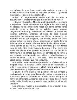 por debajo de esa ligera epidermis azulada y suave de
alabastro circula un fluido de luz color de rosa?… ¿Queréis
más vida?… ¿Queréis más realidad?…
—¡Oh!, sí, seguramente —dijo uno de los que le
escuchaban—. Quisiéramos que fuese de carne y hueso.
—¡Carne y hueso!… ¡Miseria, podredumbre!… —exclamó
el capitán—. Yo he sentido en una orgía arder mis labios y
mi cabeza; yo he sentido este fuego que corre por las venas
hirviente como la lava de un volcán, cuyos vapores
caliginosos turban y trastornan el cerebro y hacen ver
visiones extrañas. Entonces el beso de esas mujeres
materiales me quemaba como un hierro candente, y las
apartaba de mí con disgusto, con horror, hasta con asco;
porque entonces, como ahora, necesitaba un soplo de brisa
del mar para mi frente calurosa, beber hielo y besar nieve…
Nieve teñida de suave luz, nieve coloreada por un dorado
rayo de sol… Una mujer blanca, hermosa y fría, como esa
mujer de piedra que parece incitarme con su fantástica
hermosura, que parece que oscila al compás de la llama, y
me provoca entreabriendo sus labios y ofreciéndome un
tesoro de amor… ¡Oh, sí!… Un beso… Sólo un beso tuyo
podrá calmar el ardor que me consume.
—¡Capitán! —exclamaron algunos de los oficiales al verle
dirigirse hacia la estatua como fuera de sí, extraviada la
vista y con pasos inseguros—. ¿Qué locura vais a hacer?
¡Basta de broma y dejad en paz a los muertos!
El joven ni oyó siquiera las palabras de sus amigos y
tambaleando y como pudo llegó a la tumba y aproximóse a
la estatua; pero al tenderle los brazos resonó un grito de
horror en el templo. Arrojando sangre por ojos, boca y nariz,
había caído desplomado y con la cara deshecha al pie del
sepulcro.
Los oficiales, mudos y espantados, ni se atrevían a dar
un paso para prestarle socorro.
 
