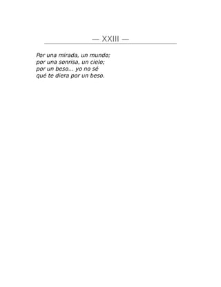 — XXIII —
Por una mirada, un mundo;
por una sonrisa, un cielo;
por un beso… yo no sé
qué te diera por un beso.
 