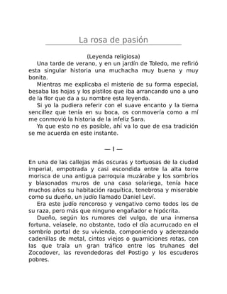 La rosa de pasión
(Leyenda religiosa)
Una tarde de verano, y en un jardín de Toledo, me refirió
esta singular historia una muchacha muy buena y muy
bonita.
Mientras me explicaba el misterio de su forma especial,
besaba las hojas y los pistilos que iba arrancando uno a uno
de la flor que da a su nombre esta leyenda.
Si yo la pudiera referir con el suave encanto y la tierna
sencillez que tenía en su boca, os conmovería como a mí
me conmovió la historia de la infeliz Sara.
Ya que esto no es posible, ahí va lo que de esa tradición
se me acuerda en este instante.
— I —
En una de las callejas más oscuras y tortuosas de la ciudad
imperial, empotrada y casi escondida entre la alta torre
morisca de una antigua parroquia muzárabe y los sombríos
y blasonados muros de una casa solariega, tenía hace
muchos años su habitación raquítica, tenebrosa y miserable
como su dueño, un judío llamado Daniel Leví.
Era este judío rencoroso y vengativo como todos los de
su raza, pero más que ninguno engañador e hipócrita.
Dueño, según los rumores del vulgo, de una inmensa
fortuna, veíasele, no obstante, todo el día acurrucado en el
sombrío portal de su vivienda, componiendo y aderezando
cadenillas de metal, cintos viejos o guarniciones rotas, con
las que traía un gran tráfico entre los truhanes del
Zocodover, las revendedoras del Postigo y los escuderos
pobres.
 