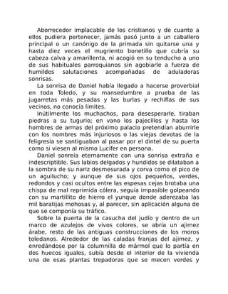 Aborrecedor implacable de los cristianos y de cuanto a
ellos pudiera pertenecer, jamás pasó junto a un caballero
principal o un canónigo de la primada sin quitarse una y
hasta diez veces el mugriento bonetillo que cubría su
cabeza calva y amarillenta, ni acogió en su tenducho a uno
de sus habituales parroquianos sin agobiarle a fuerza de
humildes salutaciones acompañadas de aduladoras
sonrisas.
La sonrisa de Daniel había llegado a hacerse proverbial
en toda Toledo, y su mansedumbre a prueba de las
jugarretas más pesadas y las burlas y rechiflas de sus
vecinos, no conocía límites.
Inútilmente los muchachos, para desesperarle, tiraban
piedras a su tugurio; en vano los pajecillos y hasta los
hombres de armas del próximo palacio pretendían aburrirle
con los nombres más injuriosos o las viejas devotas de la
feligresía se santiguaban al pasar por el dintel de su puerta
como si viesen al mismo Lucifer en persona.
Daniel sonreía eternamente con una sonrisa extraña e
indescriptible. Sus labios delgados y hundidos se dilataban a
la sombra de su nariz desmesurada y corva como el pico de
un aguilucho; y aunque de sus ojos pequeños, verdes,
redondos y casi ocultos entre las espesas cejas brotaba una
chispa de mal reprimida cólera, seguía impasible golpeando
con su martillito de hierro el yunque donde aderezaba las
mil baratijas mohosas y, al parecer, sin aplicación alguna de
que se componía su tráfico.
Sobre la puerta de la casucha del judío y dentro de un
marco de azulejos de vivos colores, se abría un ajimez
árabe, resto de las antiguas construcciones de los moros
toledanos. Alrededor de las caladas franjas del ajimez, y
enredándose por la columnilla de mármol que lo partía en
dos huecos iguales, subía desde el interior de la vivienda
una de esas plantas trepadoras que se mecen verdes y
 