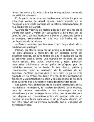 llenas de savia y lozanía sobre los ennegrecidos muros de
los edificios ruinosos.
En la parte de la casa que recibía una dudosa luz por los
estrechos vanos de aquel ajimez, único abierto en el
musgoso y grieteado paredón de la calleja, habitaba Sara, la
hija predilecta de Daniel.
Cuando los vecinos del barrio pasaban por delante de la
tienda del judío y veían por casualidad a Sara tras de las
celosías de su ajimez morisco y a Daniel acurrucado junto a
su yunque, exclamaban en alta voz admirados de las
perfecciones de la hebrea:
—¡Parece mentira que tan ruin tronco haya dado de sí
tan hermoso vástago!
Porque, en efecto, Sara era un prodigio de belleza. Tenía
los ojos grandes y rodeados de un sombrío cerco de
pestañas negras, en cuyo fondo brillaba el punto de luz de
su ardiente pupila, como una estrella en el cielo de una
noche oscura. Sus labios, encendidos y rojos, parecían
recortados hábilmente de un paño de púrpura por las
invisibles manos de un hada. Su tez blanca, pálida y
transparente como el alabastro de la estatua de un
sepulcro. Contaba apenas diez y seis años, y ya se veía
grabada en su rostro esa dulce tristeza de las inteligencias
precoces y ya hinchaban su seno y se escapaban de su boca
esos suspiros que anuncian el vago despertar del deseo.
Los judíos más poderosos de la ciudad, prendados de su
maravillosa hermosura, la habían solicitado para esposa;
pero la hebrea, insensible a los homenajes de sus
adoradores y a los consejos de su padre, que la instaba para
que eligiese un compañero antes de quedar sola en el
mundo, se mantenía encerrada en un profundo silencio, sin
dar más razón de su extraña conducta que el capricho de
permanecer libre.
 