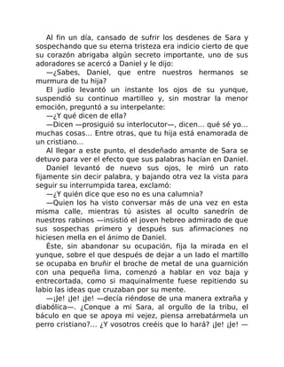 Al fin un día, cansado de sufrir los desdenes de Sara y
sospechando que su eterna tristeza era indicio cierto de que
su corazón abrigaba algún secreto importante, uno de sus
adoradores se acercó a Daniel y le dijo:
—¿Sabes, Daniel, que entre nuestros hermanos se
murmura de tu hija?
El judío levantó un instante los ojos de su yunque,
suspendió su continuo martilleo y, sin mostrar la menor
emoción, preguntó a su interpelante:
—¿Y qué dicen de ella?
—Dicen —prosiguió su interlocutor—, dicen… qué sé yo…
muchas cosas… Entre otras, que tu hija está enamorada de
un cristiano…
Al llegar a este punto, el desdeñado amante de Sara se
detuvo para ver el efecto que sus palabras hacían en Daniel.
Daniel levantó de nuevo sus ojos, le miró un rato
fijamente sin decir palabra, y bajando otra vez la vista para
seguir su interrumpida tarea, exclamó:
—¿Y quién dice que eso no es una calumnia?
—Quien los ha visto conversar más de una vez en esta
misma calle, mientras tú asistes al oculto sanedrín de
nuestros rabinos —insistió el joven hebreo admirado de que
sus sospechas primero y después sus afirmaciones no
hiciesen mella en el ánimo de Daniel.
Éste, sin abandonar su ocupación, fija la mirada en el
yunque, sobre el que después de dejar a un lado el martillo
se ocupaba en bruñir el broche de metal de una guarnición
con una pequeña lima, comenzó a hablar en voz baja y
entrecortada, como si maquinalmente fuese repitiendo su
labio las ideas que cruzaban por su mente.
—¡Je! ¡Je! ¡Je! —decía riéndose de una manera extraña y
diabólica—. ¿Conque a mi Sara, al orgullo de la tribu, el
báculo en que se apoya mi vejez, piensa arrebatármela un
perro cristiano?… ¿Y vosotros creéis que lo hará? ¡Je! ¡Je! —
 