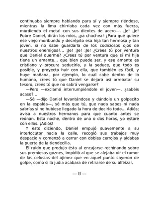 continuaba siempre hablando para sí y siempre riéndose,
mientras la lima chirriaba cada vez con más fuerza,
mordiendo el metal con sus dientes de acero—. ¡Je! ¡Je!
Pobre Daniel, dirán los míos, ¡ya chochea! ¿Para qué quiere
ese viejo moribundo y decrépito esa hija tan hermosa y tan
joven, si no sabe guardarla de los codiciosos ojos de
nuestros enemigos?… ¡Je! ¡Je! ¡Je! ¿Crees tú por ventura
que Daniel duerme? ¿Crees tú por ventura que si mi hija
tiene un amante… que bien puede ser, y ese amante es
cristiano y procura seducirla, y la seduce, que todo es
posible, y proyecta huir con ella, que también es fácil, y
huye mañana, por ejemplo, lo cual cabe dentro de lo
humano, crees tú que Daniel se dejará así arrebatar su
tesoro, crees tú que no sabrá vengarse?
—Pero —exclamó interrumpiéndole el joven—, ¿sabéis
acaso?…
—Sé —dijo Daniel levantándose y dándole un golpecito
en la espalda—, sé más que tú, que nada sabes ni nada
sabrías si no hubiese llegado la hora de decirlo todo… Adiós;
avisa a nuestros hermanos para que cuanto antes se
reúnan. Esta noche, dentro de una o dos horas, yo estaré
con ellos. ¡Adiós!
Y esto diciendo, Daniel empujó suavemente a su
interlocutor hacia la calle, recogió sus trabajos muy
despacio y comenzó a cerrar con dobles cerrojos y aldabas
la puerta de la tiendecilla.
El ruido que produjo ésta al encajarse rechinando sobre
sus premiosos goznes, impidió al que se alejaba oír el rumor
de las celosías del ajimez que en aquel punto cayeron de
golpe, como si la judía acabara de retirarse de su alféizar.
— II —
 