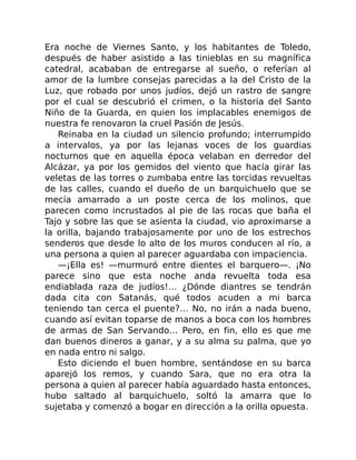 Era noche de Viernes Santo, y los habitantes de Toledo,
después de haber asistido a las tinieblas en su magnífica
catedral, acababan de entregarse al sueño, o referían al
amor de la lumbre consejas parecidas a la del Cristo de la
Luz, que robado por unos judíos, dejó un rastro de sangre
por el cual se descubrió el crimen, o la historia del Santo
Niño de la Guarda, en quien los implacables enemigos de
nuestra fe renovaron la cruel Pasión de Jesús.
Reinaba en la ciudad un silencio profundo; interrumpido
a intervalos, ya por las lejanas voces de los guardias
nocturnos que en aquella época velaban en derredor del
Alcázar, ya por los gemidos del viento que hacía girar las
veletas de las torres o zumbaba entre las torcidas revueltas
de las calles, cuando el dueño de un barquichuelo que se
mecía amarrado a un poste cerca de los molinos, que
parecen como incrustados al pie de las rocas que baña el
Tajo y sobre las que se asienta la ciudad, vio aproximarse a
la orilla, bajando trabajosamente por uno de los estrechos
senderos que desde lo alto de los muros conducen al río, a
una persona a quien al parecer aguardaba con impaciencia.
—¡Ella es! —murmuró entre dientes el barquero—. ¡No
parece sino que esta noche anda revuelta toda esa
endiablada raza de judíos!… ¿Dónde diantres se tendrán
dada cita con Satanás, qué todos acuden a mi barca
teniendo tan cerca el puente?… No, no irán a nada bueno,
cuando así evitan toparse de manos a boca con los hombres
de armas de San Servando… Pero, en fin, ello es que me
dan buenos dineros a ganar, y a su alma su palma, que yo
en nada entro ni salgo.
Esto diciendo el buen hombre, sentándose en su barca
aparejó los remos, y cuando Sara, que no era otra la
persona a quien al parecer había aguardado hasta entonces,
hubo saltado al barquichuelo, soltó la amarra que lo
sujetaba y comenzó a bogar en dirección a la orilla opuesta.
 