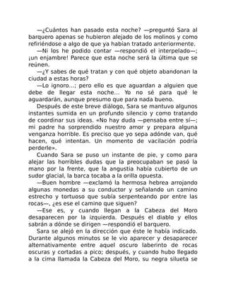 —¿Cuántos han pasado esta noche? —preguntó Sara al
barquero apenas se hubieron alejado de los molinos y como
refiriéndose a algo de que ya habían tratado anteriormente.
—Ni los he podido contar —respondió el interpelado—;
¡un enjambre! Parece que esta noche será la última que se
reúnen.
—¿Y sabes de qué tratan y con qué objeto abandonan la
ciudad a estas horas?
—Lo ignoro…; pero ello es que aguardan a alguien que
debe de llegar esta noche… Yo no sé para qué le
aguardarán, aunque presumo que para nada bueno.
Después de este breve diálogo, Sara se mantuvo algunos
instantes sumida en un profundo silencio y como tratando
de coordinar sus ideas. «No hay duda —pensaba entre sí—;
mi padre ha sorprendido nuestro amor y prepara alguna
venganza horrible. Es preciso que yo sepa adónde van, qué
hacen, qué intentan. Un momento de vacilación podría
perderle».
Cuando Sara se puso un instante de pie, y como para
alejar las horribles dudas que la preocupaban se pasó la
mano por la frente, que la angustia había cubierto de un
sudor glacial, la barca tocaba a la orilla opuesta.
—Buen hombre —exclamó la hermosa hebrea arrojando
algunas monedas a su conductor y señalando un camino
estrecho y tortuoso que subía serpenteando por entre las
rocas—, ¿es ese el camino que siguen?
—Ese es, y cuando llegan a la Cabeza del Moro
desaparecen por la izquierda. Después el diablo y ellos
sabrán a dónde se dirigen —respondió el barquero.
Sara se alejó en la dirección que éste le había indicado.
Durante algunos minutos se le vio aparecer y desaparecer
alternativamente entre aquel oscuro laberinto de rocas
oscuras y cortadas a pico; después, y cuando hubo llegado
a la cima llamada la Cabeza del Moro, su negra silueta se
 