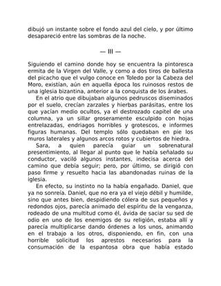 dibujó un instante sobre el fondo azul del cielo, y por último
desapareció entre las sombras de la noche.
— III —
Siguiendo el camino donde hoy se encuentra la pintoresca
ermita de la Virgen del Valle, y como a dos tiros de ballesta
del picacho que el vulgo conoce en Toledo por la Cabeza del
Moro, existían, aún en aquella época los ruinosos restos de
una iglesia bizantina, anterior a la conquista de los árabes.
En el atrio que dibujaban algunos pedruscos diseminados
por el suelo, crecían zarzales y hierbas parásitas, entre los
que yacían medio ocultos, ya el destrozado capitel de una
columna, ya un sillar groseramente esculpido con hojas
entrelazadas, endriagos horribles y grotescos, e informes
figuras humanas. Del templo sólo quedaban en pie los
muros laterales y algunos arcos rotos y cubiertos de hiedra.
Sara, a quien parecía guiar un sobrenatural
presentimiento, al llegar al punto que le había señalado su
conductor, vaciló algunos instantes, indecisa acerca del
camino que debía seguir; pero, por último, se dirigió con
paso firme y resuelto hacia las abandonadas ruinas de la
iglesia.
En efecto, su instinto no la había engañado. Daniel, que
ya no sonreía. Daniel, que no era ya el viejo débil y humilde,
sino que antes bien, despidiendo cólera de sus pequeños y
redondos ojos, parecía animado del espíritu de la venganza,
rodeado de una multitud como él, ávida de saciar su sed de
odio en uno de los enemigos de su religión, estaba allí y
parecía multiplicarse dando órdenes a los unos, animando
en el trabajo a los otros, disponiendo, en fin, con una
horrible solicitud los aprestos necesarios para la
consumación de la espantosa obra que había estado
 
