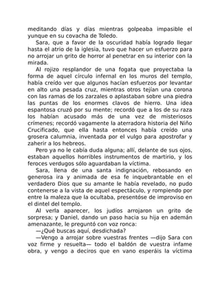 meditando días y días mientras golpeaba impasible el
yunque en su covacha de Toledo.
Sara, que a favor de la oscuridad había logrado llegar
hasta el atrio de la iglesia, tuvo que hacer un esfuerzo para
no arrojar un grito de horror al penetrar en su interior con la
mirada.
Al rojizo resplandor de una fogata que proyectaba la
forma de aquel círculo infernal en los muros del templo,
había creído ver que algunos hacían esfuerzos por levantar
en alto una pesada cruz, mientras otros tejían una corona
con las ramas de los zarzales o aplastaban sobre una piedra
las puntas de los enormes clavos de hierro. Una idea
espantosa cruzó por su mente; recordó que a los de su raza
los habían acusado más de una vez de misteriosos
crímenes; recordó vagamente la aterradora historia del Niño
Crucificado, que ella hasta entonces había creído una
grosera calumnia, inventada por el vulgo para apostrofar y
zaherir a los hebreos.
Pero ya no le cabía duda alguna; allí, delante de sus ojos,
estaban aquellos horribles instrumentos de martirio, y los
feroces verdugos sólo aguardaban la víctima.
Sara, llena de una santa indignación, rebosando en
generosa ira y animada de esa fe inquebrantable en el
verdadero Dios que su amante le había revelado, no pudo
contenerse a la vista de aquel espectáculo, y rompiendo por
entre la maleza que la ocultaba, presentóse de improviso en
el dintel del templo.
Al verla aparecer, los judíos arrojaron un grito de
sorpresa; y Daniel, dando un paso hacia su hija en ademán
amenazante, le preguntó con voz ronca:
—¿Qué buscas aquí, desdichada?
—Vengo a arrojar sobre vuestras frentes —dijo Sara con
voz firme y resuelta— todo el baldón de vuestra infame
obra, y vengo a deciros que en vano esperáis la víctima
 