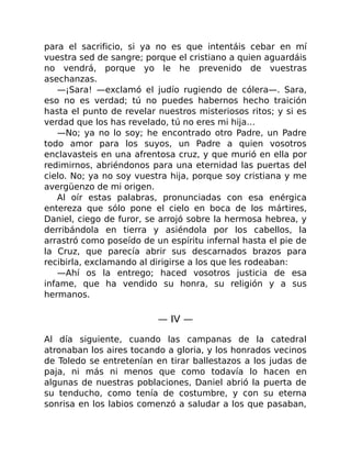 para el sacrificio, si ya no es que intentáis cebar en mí
vuestra sed de sangre; porque el cristiano a quien aguardáis
no vendrá, porque yo le he prevenido de vuestras
asechanzas.
—¡Sara! —exclamó el judío rugiendo de cólera—. Sara,
eso no es verdad; tú no puedes habernos hecho traición
hasta el punto de revelar nuestros misteriosos ritos; y si es
verdad que los has revelado, tú no eres mi hija…
—No; ya no lo soy; he encontrado otro Padre, un Padre
todo amor para los suyos, un Padre a quien vosotros
enclavasteis en una afrentosa cruz, y que murió en ella por
redimirnos, abriéndonos para una eternidad las puertas del
cielo. No; ya no soy vuestra hija, porque soy cristiana y me
avergüenzo de mi origen.
Al oír estas palabras, pronunciadas con esa enérgica
entereza que sólo pone el cielo en boca de los mártires,
Daniel, ciego de furor, se arrojó sobre la hermosa hebrea, y
derribándola en tierra y asiéndola por los cabellos, la
arrastró como poseído de un espíritu infernal hasta el pie de
la Cruz, que parecía abrir sus descarnados brazos para
recibirla, exclamando al dirigirse a los que les rodeaban:
—Ahí os la entrego; haced vosotros justicia de esa
infame, que ha vendido su honra, su religión y a sus
hermanos.
— IV —
Al día siguiente, cuando las campanas de la catedral
atronaban los aires tocando a gloria, y los honrados vecinos
de Toledo se entretenían en tirar ballestazos a los judas de
paja, ni más ni menos que como todavía lo hacen en
algunas de nuestras poblaciones, Daniel abrió la puerta de
su tenducho, como tenía de costumbre, y con su eterna
sonrisa en los labios comenzó a saludar a los que pasaban,
 