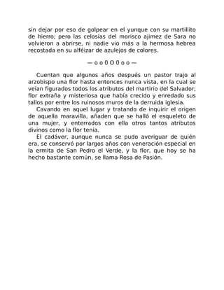 sin dejar por eso de golpear en el yunque con su martillito
de hierro; pero las celosías del morisco ajimez de Sara no
volvieron a abrirse, ni nadie vio más a la hermosa hebrea
recostada en su alféizar de azulejos de colores.
— o o 0 O 0 o o —
Cuentan que algunos años después un pastor trajo al
arzobispo una flor hasta entonces nunca vista, en la cual se
veían figurados todos los atributos del martirio del Salvador;
flor extraña y misteriosa que había crecido y enredado sus
tallos por entre los ruinosos muros de la derruida iglesia.
Cavando en aquel lugar y tratando de inquirir el origen
de aquella maravilla, añaden que se halló el esqueleto de
una mujer, y enterrados con ella otros tantos atributos
divinos como la flor tenía.
El cadáver, aunque nunca se pudo averiguar de quién
era, se conservó por largos años con veneración especial en
la ermita de San Pedro el Verde, y la flor, que hoy se ha
hecho bastante común, se llama Rosa de Pasión.
 