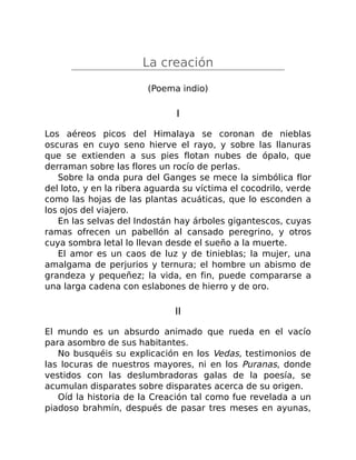 La creación
(Poema indio)
I
Los aéreos picos del Himalaya se coronan de nieblas
oscuras en cuyo seno hierve el rayo, y sobre las llanuras
que se extienden a sus pies flotan nubes de ópalo, que
derraman sobre las flores un rocío de perlas.
Sobre la onda pura del Ganges se mece la simbólica flor
del loto, y en la ribera aguarda su víctima el cocodrilo, verde
como las hojas de las plantas acuáticas, que lo esconden a
los ojos del viajero.
En las selvas del Indostán hay árboles gigantescos, cuyas
ramas ofrecen un pabellón al cansado peregrino, y otros
cuya sombra letal lo llevan desde el sueño a la muerte.
El amor es un caos de luz y de tinieblas; la mujer, una
amalgama de perjurios y ternura; el hombre un abismo de
grandeza y pequeñez; la vida, en fin, puede compararse a
una larga cadena con eslabones de hierro y de oro.
II
El mundo es un absurdo animado que rueda en el vacío
para asombro de sus habitantes.
No busquéis su explicación en los Vedas, testimonios de
las locuras de nuestros mayores, ni en los Puranas, donde
vestidos con las deslumbradoras galas de la poesía, se
acumulan disparates sobre disparates acerca de su origen.
Oíd la historia de la Creación tal como fue revelada a un
piadoso brahmín, después de pasar tres meses en ayunas,
 