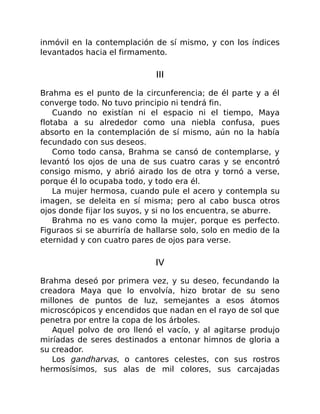 inmóvil en la contemplación de sí mismo, y con los índices
levantados hacia el firmamento.
III
Brahma es el punto de la circunferencia; de él parte y a él
converge todo. No tuvo principio ni tendrá fin.
Cuando no existían ni el espacio ni el tiempo, Maya
flotaba a su alrededor como una niebla confusa, pues
absorto en la contemplación de sí mismo, aún no la había
fecundado con sus deseos.
Como todo cansa, Brahma se cansó de contemplarse, y
levantó los ojos de una de sus cuatro caras y se encontró
consigo mismo, y abrió airado los de otra y tornó a verse,
porque él lo ocupaba todo, y todo era él.
La mujer hermosa, cuando pule el acero y contempla su
imagen, se deleita en sí misma; pero al cabo busca otros
ojos donde fijar los suyos, y si no los encuentra, se aburre.
Brahma no es vano como la mujer, porque es perfecto.
Figuraos si se aburriría de hallarse solo, solo en medio de la
eternidad y con cuatro pares de ojos para verse.
IV
Brahma deseó por primera vez, y su deseo, fecundando la
creadora Maya que lo envolvía, hizo brotar de su seno
millones de puntos de luz, semejantes a esos átomos
microscópicos y encendidos que nadan en el rayo de sol que
penetra por entre la copa de los árboles.
Aquel polvo de oro llenó el vacío, y al agitarse produjo
miríadas de seres destinados a entonar himnos de gloria a
su creador.
Los gandharvas, o cantores celestes, con sus rostros
hermosísimos, sus alas de mil colores, sus carcajadas
 