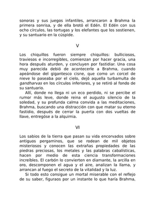 sonoras y sus juegos infantiles, arrancaron a Brahma la
primera sonrisa, y de ella brotó el Edén. El Edén con sus
ocho círculos, las tortugas y los elefantes que los sostienen,
y su santuario en la cúspide.
V
Los chiquillos fueron siempre chiquillos: bulliciosos,
traviesos e incorregibles, comienzan por hacer gracia, una
hora después aturden, y concluyen por fastidiar. Una cosa
muy parecida debió de acontecerle a Brahma, cuando
apeándose del gigantesco cisne, que como un corcel de
nieve lo paseaba por el cielo, dejó aquella turbamulta de
gandharvas en los círculos inferiores, y se retiró al fondo de
su santuario.
Allí, donde no llega ni un eco perdido, ni se percibe el
rumor más leve, donde reina el augusto silencio de la
soledad, y su profunda calma convida a las meditaciones,
Brahma, buscando una distracción con que matar su eterno
fastidio, después de cerrar la puerta con dos vueltas de
llave, entregóse a la alquimia.
VI
Los sabios de la tierra que pasan su vida encorvados sobre
antiguos pergaminos, que se rodean de mil objetos
misteriosos y conocen las extrañas propiedades de las
piedras preciosas, los metales y las palabras cabalísticas,
hacen por medio de esta ciencia transformaciones
increíbles. El carbón lo convierten en diamante, la arcilla en
oro, descomponen el agua y el aire, analizan la llama, y
arrancan al fuego el secreto de la vitalidad y la luz.
Si todo esto consigue un mortal miserable con el reflejo
de su saber, figuraos por un instante lo que haría Brahma,
 