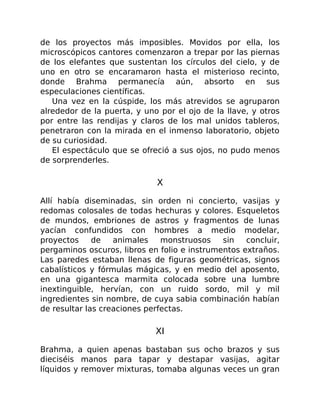 de los proyectos más imposibles. Movidos por ella, los
microscópicos cantores comenzaron a trepar por las piernas
de los elefantes que sustentan los círculos del cielo, y de
uno en otro se encaramaron hasta el misterioso recinto,
donde Brahma permanecía aún, absorto en sus
especulaciones científicas.
Una vez en la cúspide, los más atrevidos se agruparon
alrededor de la puerta, y uno por el ojo de la llave, y otros
por entre las rendijas y claros de los mal unidos tableros,
penetraron con la mirada en el inmenso laboratorio, objeto
de su curiosidad.
El espectáculo que se ofreció a sus ojos, no pudo menos
de sorprenderles.
X
Allí había diseminadas, sin orden ni concierto, vasijas y
redomas colosales de todas hechuras y colores. Esqueletos
de mundos, embriones de astros y fragmentos de lunas
yacían confundidos con hombres a medio modelar,
proyectos de animales monstruosos sin concluir,
pergaminos oscuros, libros en folio e instrumentos extraños.
Las paredes estaban llenas de figuras geométricas, signos
cabalísticos y fórmulas mágicas, y en medio del aposento,
en una gigantesca marmita colocada sobre una lumbre
inextinguible, hervían, con un ruido sordo, mil y mil
ingredientes sin nombre, de cuya sabia combinación habían
de resultar las creaciones perfectas.
XI
Brahma, a quien apenas bastaban sus ocho brazos y sus
dieciséis manos para tapar y destapar vasijas, agitar
líquidos y remover mixturas, tomaba algunas veces un gran
 