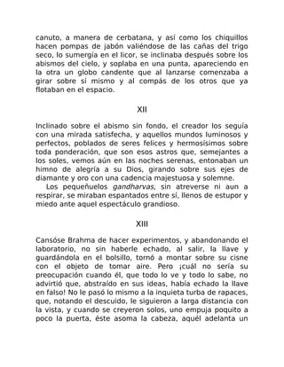 canuto, a manera de cerbatana, y así como los chiquillos
hacen pompas de jabón valiéndose de las cañas del trigo
seco, lo sumergía en el licor, se inclinaba después sobre los
abismos del cielo, y soplaba en una punta, apareciendo en
la otra un globo candente que al lanzarse comenzaba a
girar sobre sí mismo y al compás de los otros que ya
flotaban en el espacio.
XII
Inclinado sobre el abismo sin fondo, el creador los seguía
con una mirada satisfecha, y aquellos mundos luminosos y
perfectos, poblados de seres felices y hermosísimos sobre
toda ponderación, que son esos astros que, semejantes a
los soles, vemos aún en las noches serenas, entonaban un
himno de alegría a su Dios, girando sobre sus ejes de
diamante y oro con una cadencia majestuosa y solemne.
Los pequeñuelos gandharvas, sin atreverse ni aun a
respirar, se miraban espantados entre sí, llenos de estupor y
miedo ante aquel espectáculo grandioso.
XIII
Cansóse Brahma de hacer experimentos, y abandonando el
laboratorio, no sin haberle echado, al salir, la llave y
guardándola en el bolsillo, tornó a montar sobre su cisne
con el objeto de tomar aire. Pero ¡cuál no sería su
preocupación cuando él, que todo lo ve y todo lo sabe, no
advirtió que, abstraído en sus ideas, había echado la llave
en falso! No le pasó lo mismo a la inquieta turba de rapaces,
que, notando el descuido, le siguieron a larga distancia con
la vista, y cuando se creyeron solos, uno empuja poquito a
poco la puerta, éste asoma la cabeza, aquél adelanta un
 