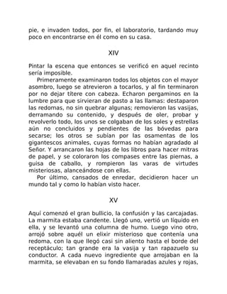 pie, e invaden todos, por fin, el laboratorio, tardando muy
poco en encontrarse en él como en su casa.
XIV
Pintar la escena que entonces se verificó en aquel recinto
sería imposible.
Primeramente examinaron todos los objetos con el mayor
asombro, luego se atrevieron a tocarlos, y al fin terminaron
por no dejar títere con cabeza. Echaron pergaminos en la
lumbre para que sirvieran de pasto a las llamas: destaparon
las redomas, no sin quebrar algunas; removieron las vasijas,
derramando su contenido, y después de oler, probar y
revolverlo todo, los unos se colgaban de los soles y estrellas
aún no concluidos y pendientes de las bóvedas para
secarse; los otros se subían por las osamentas de los
gigantescos animales, cuyas formas no habían agradado al
Señor. Y arrancaron las hojas de los libros para hacer mitras
de papel, y se coloraron los compases entre las piernas, a
guisa de caballo, y rompieron las varas de virtudes
misteriosas, alanceándose con ellas.
Por último, cansados de enredar, decidieron hacer un
mundo tal y como lo habían visto hacer.
XV
Aquí comenzó el gran bullicio, la confusión y las carcajadas.
La marmita estaba candente. Llegó uno, vertió un líquido en
ella, y se levantó una columna de humo. Luego vino otro,
arrojó sobre aquél un elixir misterioso que contenía una
redoma, con la que llegó casi sin aliento hasta el borde del
receptáculo; tan grande era la vasija y tan rapazuelo su
conductor. A cada nuevo ingrediente que arrojaban en la
marmita, se elevaban en su fondo llamaradas azules y rojas,
 