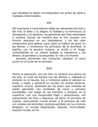 que saludaba la alegre muchedumbre con gritos de júbilo y
risotadas interminables.
XVI
Allí mezclaron y confundieron todos los elementos del bien y
del mal, el dolor y la alegría, la fealdad y la hermosura, la
abnegación y el egoísmo, los gérmenes del hielo destinados
a mundos hechos de manera que el frío causase una
fruición deleitosa en sus habitadores, y los del calor
compuestos para globos cuyos seres se habían de gozar en
las llamas; y revolvieron los principios de la divinidad, el
espíritu con la grosera materia, la arcilla y el fango,
confundiendo en un mismo brebaje la impotencia y los
deseos, la grandeza y la pequeñez, la vida y la muerte.
Aquellos elementos tan contrarios rabiaban al verse
juntos en el fondo de la marmita.
XVII
Hecha la operación, uno de ellos se arrancó una pluma de
las alas, le cortó las barbas con los dientes y, mojando lo
restante en el líquido, fue a inclinarse sobre el abismo sin
fondo, y sopló, y apareció un mundo. Un mundo deforme,
raquítico, oscuro, aplastado por los polos, que volteaba de
medio ganchete, con montañas de nieve y arenales
encendidos, con fuego en las entrañas y océanos en la
superficie, con una humanidad frágil y presuntuosa, con
aspiraciones de Dios y flaquezas de barro. El principio de
muerte, destruyendo cuanto existe, y el principio de vida
con conatos de eternidad, reconstruyéndolo con sus mismos
despojos; un mundo disparatado, absurdo, inconcebible;
nuestro mundo, en fin.
 