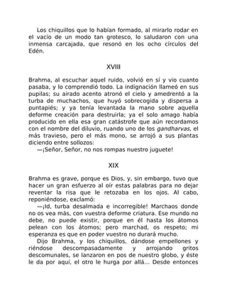 Los chiquillos que lo habían formado, al mirarlo rodar en
el vacío de un modo tan grotesco, lo saludaron con una
inmensa carcajada, que resonó en los ocho círculos del
Edén.
XVIII
Brahma, al escuchar aquel ruido, volvió en sí y vio cuanto
pasaba, y lo comprendió todo. La indignación llameó en sus
pupilas; su airado acento atronó el cielo y amedrentó a la
turba de muchachos, que huyó sobrecogida y dispersa a
puntapiés; y ya tenía levantada la mano sobre aquella
deforme creación para destruirla; ya el solo amago había
producido en ella esa gran catástrofe que aún recordamos
con el nombre del diluvio, ruando uno de los gandharvas, el
más travieso, pero el más mono, se arrojó a sus plantas
diciendo entre sollozos:
—¡Señor, Señor, no nos rompas nuestro juguete!
XIX
Brahma es grave, porque es Dios, y, sin embargo, tuvo que
hacer un gran esfuerzo al oír estas palabras para no dejar
reventar la risa que le retozaba en los ojos. Al cabo,
reponiéndose, exclamó:
—¡Id, turba desalmada e incorregible! Marchaos donde
no os vea más, con vuestra deforme criatura. Ese mundo no
debe, no puede existir, porque en él hasta los átomos
pelean con los átomos; pero marchad, os respeto; mi
esperanza es que en poder vuestro no durará mucho.
Dijo Brahma, y los chiquillos, dándose empellones y
riéndose descompasadamente y arrojando gritos
descomunales, se lanzaron en pos de nuestro globo, y éste
le da por aquí, el otro le hurga por allá… Desde entonces
 
