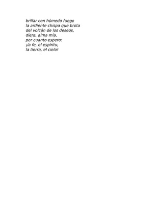 brillar con húmedo fuego
la ardiente chispa que brota
del volcán de los deseos,
diera, alma mía,
por cuanto espero:
¡la fe, el espíritu,
la tierra, el cielo!
 