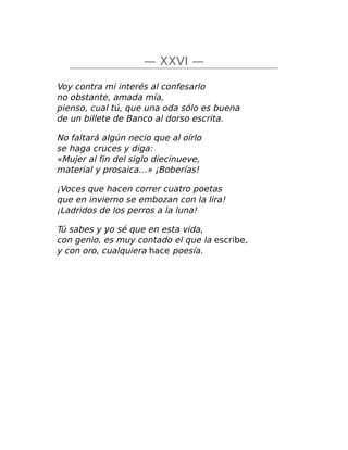 — XXVI —
Voy contra mi interés al confesarlo
no obstante, amada mía,
pienso, cual tú, que una oda sólo es buena
de un billete de Banco al dorso escrita.
No faltará algún necio que al oírlo
se haga cruces y diga:
«Mujer al fin del siglo diecinueve,
material y prosaica…» ¡Boberías!
¡Voces que hacen correr cuatro poetas
que en invierno se embozan con la lira!
¡Ladridos de los perros a la luna!
Tú sabes y yo sé que en esta vida,
con genio, es muy contado el que la escribe,
y con oro, cualquiera hace poesía.
 
