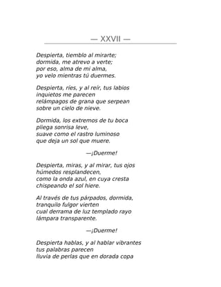 — XXVII —
Despierta, tiemblo al mirarte;
dormida, me atrevo a verte;
por eso, alma de mi alma,
yo velo mientras tú duermes.
Despierta, ríes, y al reír, tus labios
inquietos me parecen
relámpagos de grana que serpean
sobre un cielo de nieve.
Dormida, los extremos de tu boca
pliega sonrisa leve,
suave como el rastro luminoso
que deja un sol que muere.
—¡Duerme!
Despierta, miras, y al mirar, tus ojos
húmedos resplandecen,
como la onda azul, en cuya cresta
chispeando el sol hiere.
Al través de tus párpados, dormida,
tranquilo fulgor vierten
cual derrama de luz templado rayo
lámpara transparente.
—¡Duerme!
Despierta hablas, y al hablar vibrantes
tus palabras parecen
lluvia de perlas que en dorada copa
 