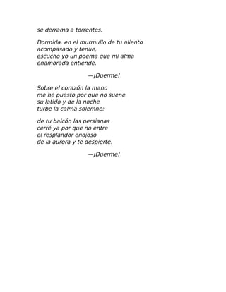 se derrama a torrentes.
Dormida, en el murmullo de tu aliento
acompasado y tenue,
escucho yo un poema que mi alma
enamorada entiende.
—¡Duerme!
Sobre el corazón la mano
me he puesto por que no suene
su latido y de la noche
turbe la calma solemne:
de tu balcón las persianas
cerré ya por que no entre
el resplandor enojoso
de la aurora y te despierte.
—¡Duerme!
 