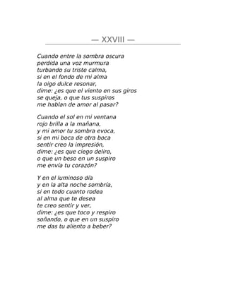 — XXVIII —
Cuando entre la sombra oscura
perdida una voz murmura
turbando su triste calma,
si en el fondo de mi alma
la oigo dulce resonar,
dime: ¿es que el viento en sus giros
se queja, o que tus suspiros
me hablan de amor al pasar?
Cuando el sol en mi ventana
rojo brilla a la mañana,
y mi amor tu sombra evoca,
si en mi boca de otra boca
sentir creo la impresión,
dime: ¿es que ciego deliro,
o que un beso en un suspiro
me envía tu corazón?
Y en el luminoso día
y en la alta noche sombría,
si en todo cuanto rodea
al alma que te desea
te creo sentir y ver,
dime: ¿es que toco y respiro
soñando, o que en un suspiro
me das tu aliento a beber?
 