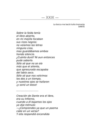 — XXIX —
La bocca ma baciò tutto tremante
DANTE
Sobre la falda tenía
el libro abierto,
en mi mejilla tocaban
sus rizos negros:
no veíamos las letras
ninguno creo,
mas guardábamos ambos
hondo silencio.
¿Cuánto duró? Ni aun entonces
pude saberlo.
Sólo sé que no se oía
más que el aliento,
que apresurado escapaba
del labio seco.
Sólo sé que nos volvimos
los dos a un tiempo,
y nuestros ojos se hallaron
¡y sonó un beso!
………………………
Creación de Dante era el libro,
era su Infierno,
cuando a él bajamos los ojos
yo dije trémulo:
—¿Comprendes ya que un poema
cabe en un verso?
Y ella respondió encendida
 