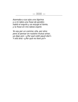 — XXX —
Asomaba a sus ojos una lágrima
y a mi labio una frase de perdón;
habló el orgullo y se enjugó el llanto,
y la frase en mis labios expiró.
Yo voy por un camino; ella, por otro;
pero al pensar en nuestro mutuo amor,
yo digo aún: «¿Por qué callé aquel día?»
Y ella dirá: «¿Por qué no lloré yo?»
 